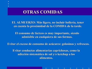 OTRAS COMIDAS EL ALMUERZO: Más ligero, no incluir bollería, tener en cuenta la proximidad de la COMIDA de la tarde. El consumo de lácteos es muy importante, siendo admisible en cualquiera de sus formas. Evitar el exceso de consumo de azúcares: golosinas y refrescos. Evitar conductas alimentarias caprichosas, como la adicción sistemática de sal y/o ketchup a los alimentos. 