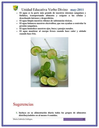 Unidad Educativa Verbo Divino may-2011
    •   El agua es la parte más grande de nuestros sistemas sanguíneo y
        linfático, transportando alimento y oxígeno a las células y
        desechando intrusos y desperdicios.
    •   El agua limpia nuestros riñones de substancias tóxicas.
    •   El agua balancea nuestros electrolitos, que nos ayudan a controlar la
        presión sanguínea.
    •   El agua humedece nuestros ojos, boca y pasajes nasales.
    •   El agua mantiene al cuerpo fresco cuando hace calor y aislado
        cuando hace frío.




Sugerencias
   1. Incluya en su alimentación diaria todos los grupos de alimentos
      distribuyéndolos en al menos 4 comidas.
María Gabriela Gallegos.                                                 10
 