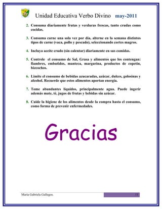 Unidad Educativa Verbo Divino may-2011
   2. Consuma diariamente frutas y verduras frescas, tanto crudas como
      cocidas.

   3. Consuma carne una sola vez por día, alterne en la semana distintos
      tipos de carne (vaca, pollo y pescado), seleccionando cortes magros.

   4. Incluya aceite crudo (sin calentar) diariamente en sus comidas.

   5. Controle el consumo de Sal, Grasa y alimentos que los contengan:
      fiambres, embutidos, manteca, margarina, productos de copetín,
      bizcochos.

   6. Limite el consumo de bebidas azucaradas, azúcar, dulces, golosinas y
      alcohol. Recuerde que estos alimentos aportan energía.

   7. Tome abundantes líquidos, principalmente agua. Puede ingerir
      además mate, té, jugos de frutas y bebidas sin azúcar.

   8. Cuide la higiene de los alimentos desde la compra hasta el consumo,
      como forma de prevenir enfermedades.




                 Gracias

María Gabriela Gallegos.                                                11
 