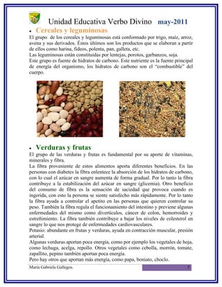 Unidad Educativa Verbo Divino may-2011
•   Cereales y leguminosas
El grupo de los cereales y leguminosas está conformado por trigo, maíz, arroz,
avena y sus derivados. Éstos últimos son los productos que se elaboran a partir
de ellos como harina, fideos, polenta, pan, galleta, etc.
Las leguminosas están constituidas por lentejas, porotos, garbanzos, soja.
Este grupo es fuente de hidratos de carbono. Este nutriente es la fuente principal
de energía del organismo, los hidratos de carbono son el “combustible” del
cuerpo.




•   Verduras y frutas
El grupo de las verduras y frutas es fundamental por su aporte de vitaminas,
minerales y fibra.
La fibra proveniente de estos alimentos aporta diferentes beneficios. En las
personas con diabetes la fibra enlentece la absorción de los hidratos de carbono,
con lo cual el azúcar en sangre aumenta de forma gradual. Por lo tanto la fibra
contribuye a la estabilización del azúcar en sangre (glicemia). Otro beneficio
del consumo de fibra es la sensación de saciedad que provoca cuando es
ingerida, con esto la persona se siente satisfecho más rápidamente. Por lo tanto
la fibra ayuda a controlar el apetito en las personas que quieren controlar su
peso. También la fibra regula el funcionamiento del intestino y previene algunas
enfermedades del mismo como divertículos, cáncer de colon, hemorroides y
estreñimiento. La fibra también contribuye a bajar los niveles de colesterol en
sangre lo que nos protege de enfermedades cardiovasculares.
Potasio: abundante en frutas y verduras, ayuda en contracción muscular, presión
arterial.
Algunas verduras aportan poca energía, como por ejemplo los vegetales de hoja,
como lechuga, acelga, repollo. Otros vegetales como cebolla, morrón, tomate,
zapallito, pepino también aportan poca energía.
Pero hay otros que aportan más energía, como papa, boniato, choclo.
María Gabriela Gallegos.                                                       5
 