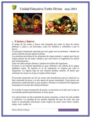 Unidad Educativa Verbo Divino may-2011




•   Carnes y huevo
El grupo de las carnes y huevo está integrado por todos lo tipos de carnes
(blancas y rojas) y sus derivados, como los fiambres y embutidos y por el
huevo.
El principal componente aportado por este grupo son las proteínas. Además las
carnes realizan un gran aporte de hierro.
Las proteínas provienen de los alimentos de origen animal y vegetal, pero las de
origen animal son de mejor calidad y por este motivo el organismo las utiliza
más eficientemente.
Estas son útiles porque forman y reparan los tejidos del organismo.
El hierro es un mineral importante ya que conforma a las células de la sangre
(glóbulos rojos). Su función es la de transportar el oxígeno por todo el
organismo. La ingesta baja de este mineral produce anemia. El hierro que
contienen las carnes es el que el cuerpo utiliza mejor.

El pescado representa una de las carnes más beneficiosas para la salud por su
bajo contenido de grasa y su alto aporte de grasas insaturadas. Estas grasas son
protectoras cardiovascular ya que ayudan a eliminar el colesterol del organismo
(aumentan los niveles del colesterol bueno).

En el pollo la mayor proporción de grasas se encuentra en la piel, por lo que se
recomienda quitarla para disminuir su tenor graso

Las carnes tienen un alto contenido de grasas saturadas, es decir de mala calidad
y colesterol. La cantidad de los mismos depende del tipo de corte, por esta
razón se recomienda seleccionar cortes magros de carne como lomo, cuadril,
nalga, vacío, rueda, etc.

María Gabriela Gallegos.                                                      6
 