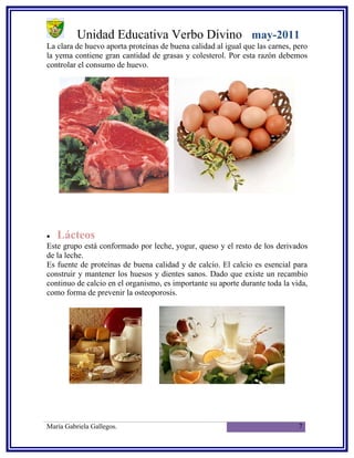 Unidad Educativa Verbo Divino may-2011
La clara de huevo aporta proteínas de buena calidad al igual que las carnes, pero
la yema contiene gran cantidad de grasas y colesterol. Por esta razón debemos
controlar el consumo de huevo.




•   Lácteos
Este grupo está conformado por leche, yogur, queso y el resto de los derivados
de la leche.
Es fuente de proteínas de buena calidad y de calcio. El calcio es esencial para
construir y mantener los huesos y dientes sanos. Dado que existe un recambio
continuo de calcio en el organismo, es importante su aporte durante toda la vida,
como forma de prevenir la osteoporosis.




María Gabriela Gallegos.                                                      7
 