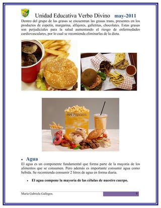 Unidad Educativa Verbo Divino may-2011
Dentro del grupo de las grasas se encuentran las grasas trans, presentes en los
productos de copetín, margarina, alfajores, galletitas, chocolates. Estas grasas
son perjudiciales para la salud aumentando el riesgo de enfermedades
cardiovasculares, por lo cual se recomienda eliminarlas de la dieta.




•   Agua
El agua es un componente fundamental que forma parte de la mayoría de los
alimentos que se consumen. Pero además es importante consumir agua como
bebida. Se recomienda consumir 2 litros de agua en forma diaria.

    •   El agua compone la mayoría de las células de nuestro cuerpo.


María Gabriela Gallegos.                                                     9
 