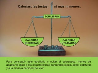 EQUILIBRIO Calorías, las justas, ni más ni menos. Para conseguir este equilibrio y evitar el sobrepeso, hemos de adaptar la dieta a las características corporales (sexo, edad, estatura) y a la manera personal de vivir. CALORÍAS INGERIDAS CALORÍAS UTILIZADAS 