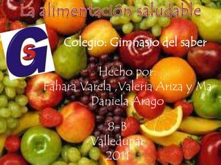 La alimentación saludable Colegio: Gimnasio del saber Hecho por:  Fahara Varela ,Valeria Ariza y Ma Daniela Arago 8-B Valledupar  2011 