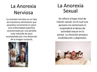 La Anorexia                   La Anorexia
     Nerviosa                        Sexual
La anorexia nerviosa es un tipo      Se refiere al bajo nivel de
 de transtorno alimentario que    interés sexual, en el cual una
 perjudica seriamente la salud.      persona no comenzará ni
  Una enfermedad específica           responderá al deseo de
 caracterizada por una pérdida         actividad sexual en la
     auto inducida de peso         pareja. La situación provoca
acompañada por una distorsión
                                    insatisfacción y depresión.
     de la imagen corporal;
 
