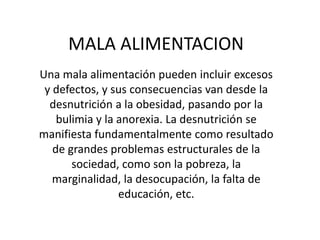 MALA ALIMENTACION
Una mala alimentación pueden incluir excesos
 y defectos, y sus consecuencias van desde la
  desnutrición a la obesidad, pasando por la
    bulimia y la anorexia. La desnutrición se
manifiesta fundamentalmente como resultado
   de grandes problemas estructurales de la
       sociedad, como son la pobreza, la
   marginalidad, la desocupación, la falta de
                 educación, etc.
 