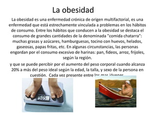 La obesidad
  La obesidad es una enfermedad crónica de origen multifactorial, es una
enfermedad que está estrechamente vinculada a problemas en los hábitos
 de consumo. Entre los hábitos que conducen a la obesidad se destaca el
   consumo de grandes cantidades de la denominada "comida chatarra":
   muchas grasas y azúcares, hamburguesas, tocino con huevos, helados,
     gaseosas, papas fritas, etc. En algunas circunstancias, las personas
 engordan por el consumo excesivo de harinas: pan, fideos, arroz, frijoles,
                               según la región.
y que se puede percibir por el aumento del peso corporal cuando alcanza
 20% a más del peso ideal según la edad, la talla, y sexo de la persona en
            cuestión. Cada vez presente entre los mas jóvenes.
 