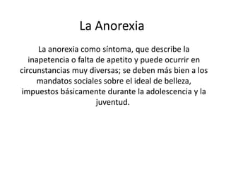 La Anorexia
      La anorexia como síntoma, que describe la
   inapetencia o falta de apetito y puede ocurrir en
circunstancias muy diversas; se deben más bien a los
     mandatos sociales sobre el ideal de belleza,
impuestos básicamente durante la adolescencia y la
                       juventud.
 