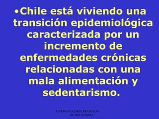 •Chile está viviendo una
transición epidemiológica
   caracterizada por un
      incremento de
 enfermedades crónicas
  relacionadas con una
   mala alimentación y
      sedentarismo.
       CARMEN GLORIA FRANCO M.
             NUTRICIONISTA
 