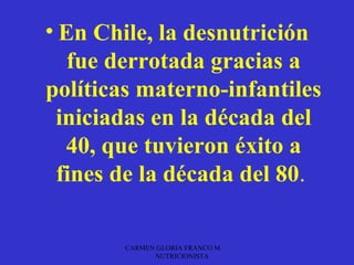 • En Chile, la desnutrición
   fue derrotada gracias a
políticas materno-infantiles
 iniciadas en la década del
   40, que tuvieron éxito a
  fines de la década del 80.

        CARMEN GLORIA FRANCO M.
              NUTRICIONISTA
 