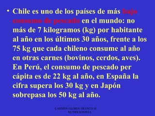 • Chile es uno de los países de más bajo
  consumo de pescado en el mundo: no
  más de 7 kilogramos (kg) por habitante
  al año en los últimos 30 años, frente a los
  75 kg que cada chileno consume al año
  en otras carnes (bovinos, cerdos, aves).
  En Perú, el consumo de pescado per
  cápita es de 22 kg al año, en España la
  cifra supera los 30 kg y en Japón
  sobrepasa los 50 kg al año.
               CARMEN GLORIA FRANCO M.
                     NUTRICIONISTA
 