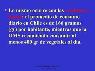 • Lo mismo ocurre con las verduras y
  frutas: el promedio de consumo
  diario en Chile es de 166 gramos
  (gr) por habitante, mientras que la
  OMS recomienda consumir al
  menos 400 gr de vegetales al día.



            CARMEN GLORIA FRANCO M.
                  NUTRICIONISTA
 