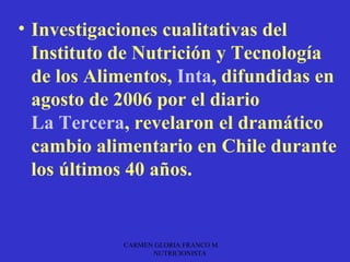 • Investigaciones cualitativas del
  Instituto de Nutrición y Tecnología
  de los Alimentos, Inta, difundidas en
  agosto de 2006 por el diario
  La Tercera, revelaron el dramático
  cambio alimentario en Chile durante
  los últimos 40 años.


            CARMEN GLORIA FRANCO M.
                  NUTRICIONISTA
 