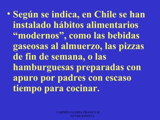 • Según se indica, en Chile se han
  instalado hábitos alimentarios
  “modernos”, como las bebidas
  gaseosas al almuerzo, las pizzas
  de fin de semana, o las
  hamburguesas preparadas con
  apuro por padres con escaso
  tiempo para cocinar.

            CARMEN GLORIA FRANCO M.
                  NUTRICIONISTA
 