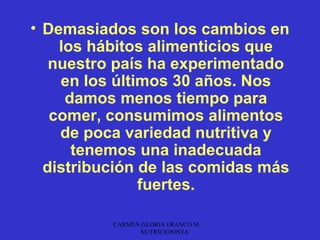 • Demasiados son los cambios en
    los hábitos alimenticios que
   nuestro país ha experimentado
    en los últimos 30 años. Nos
     damos menos tiempo para
   comer, consumimos alimentos
    de poca variedad nutritiva y
      tenemos una inadecuada
  distribución de las comidas más
               fuertes.

          CARMEN GLORIA FRANCO M.
                NUTRICIONISTA
 