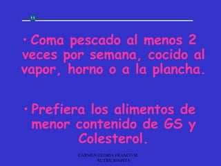 • Coma pescado al menos 2
veces por semana, cocido al
vapor, horno o a la plancha.

• Prefiera los alimentos de
  menor contenido de GS y
         Colesterol.
        CARMEN GLORIA FRANCO M.
              NUTRICIONISTA
 