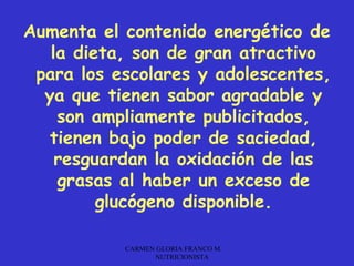Aumenta el contenido energético de
   la dieta, son de gran atractivo
 para los escolares y adolescentes,
  ya que tienen sabor agradable y
    son ampliamente publicitados,
   tienen bajo poder de saciedad,
    resguardan la oxidación de las
    grasas al haber un exceso de
         glucógeno disponible.

           CARMEN GLORIA FRANCO M.
                 NUTRICIONISTA
 