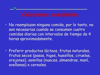 Colaciones saludables
• No reemplazan ninguna comida, por lo tanto, no
  son necesarias cuando se consumen cuatro
  comidas diarias con intervalos de tiempo de 4
  horas aproximadamente.


• Preferir productos lácteos, frutas naturales,
  frutos secos (pasas, higos, huesillos, ciruelas,
  orejones), semillas (nueces, almendras, maní,
  avellanas) o cereales.
 