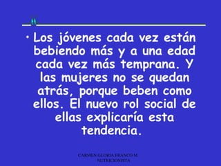 • Los jóvenes cada vez están
  bebiendo más y a una edad
  cada vez más temprana. Y
   las mujeres no se quedan
   atrás, porque beben como
  ellos. El nuevo rol social de
      ellas explicaría esta
           tendencia.
         CARMEN GLORIA FRANCO M.
               NUTRICIONISTA
 
