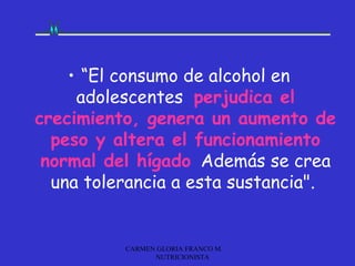 • “El consumo de alcohol en
     adolescentes perjudica el
crecimiento, genera un aumento de
  peso y altera el funcionamiento
 normal del hígado. Además se crea
  una tolerancia a esta sustancia".


          CARMEN GLORIA FRANCO M.
                NUTRICIONISTA
 