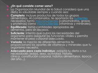  ¿En qué consiste comer sano?
 La Organización Mundial de la Salud considera que una
dieta es saludable siempre y cuando sea:
 Completa: incluye productos de todos los grupos
alimentarios. Al combinarlos, te aportarán los nutrientes
necesarios: tanto macronutrientes (carbohidratos, grasas
y proteínas) como micronutrientes (vitaminas y minerales).
 Equilibrada: toma cantidades apropiadas de
alimentos, pero sin excesos.
 Suficiente: intenta que cubra las necesidades del
organismo para asegurar las funciones vitales y permita
mantener el peso corporal adecuado.
 Variada: la mezcla de diferentes alimentos te
proporcionará los aportes de vitaminas y minerales que tu
organismo necesita.
 Adecuada para cada individuo: adapta tu dieta a tus
necesidades (edad, sexo, actividad, historia
clínica, constitución corporal, hábitos alimentarios, época
del año...).
 