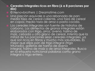  Cereales integrales ricos en fibra (6 a 8 porciones por
día)
 © Nenovbrothers | Dreamstime.com
 Una porción equivale a una rebanada de pan;
media taza de cereal caliente, una taza de cereal
en copos; media taza de arroz o pasta cocida.
 Los cereales integrales son fuente de hidratos de
carbono. Los alimentos de granos integrales están
elaborados con trigo, arroz, avena, harina de
maíz, cebada u otro grano de cereal. Intenta que la
mitad de tus porciones sean cereales integrales, ya
que son ricos en fibras y mucho más saludables. Es
mejor que elijas pan de trigo integral (trigo
triturado), galletas de harina de avena
integral, harina de maíz o de arroz integrales. Busca
en la etiqueta nutricional palabras como grano
integral o trigo entero.
 