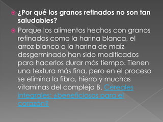  ¿Por qué los granos refinados no son tan
saludables?
 Porque los alimentos hechos con granos
refinados como la harina blanca, el
arroz blanco o la harina de maíz
desgerminado han sido modificados
para hacerlos durar más tiempo. Tienen
una textura más fina, pero en el proceso
se elimina la fibra, hierro y muchas
vitaminas del complejo B. Cereales
integrales: ¿beneficiosos para el
corazón?
 