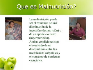 Que es Malnutrición?
La malnutrición puede
ser el resultado de una
disminución de la
ingestión (desnutrición) o
de un aporte excesivo
(hipernutrición).
Ambas condiciones son
el resultado de un
desequilibrio entre las
necesidades corporales y
el consumo de nutrientes
esenciales.

 