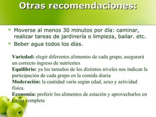 Otras recomendaciones:
Moverse al menos 30 minutos por día: caminar,
realizar tareas de jardinería o limpieza, bailar. etc.
Beber agua todos los días.





Variedad: elegir diferentes alimentos de cada grupo, asegurará
un correcto ingreso de nutrientes
Equilibrio: ya los tamaños de los distintos niveles nos indican la
participación de cada grupo en la comida diaria
Moderación: la cantidad varía según edad, sexo y actividad
física.
Economía: preferir los alimentos de estación y aprovecharlos en
forma completa

 