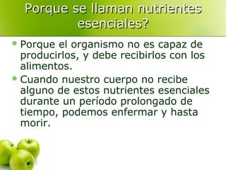 Porque se llaman nutrientes
esenciales?
 Porque

el organismo no es capaz de
producirlos, y debe recibirlos con los
alimentos.
 Cuando nuestro cuerpo no recibe
alguno de estos nutrientes esenciales
durante un período prolongado de
tiempo, podemos enfermar y hasta
morir.

 