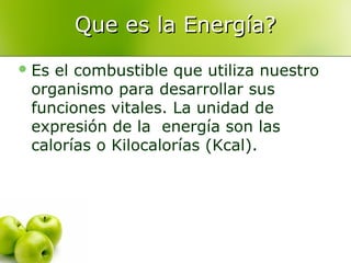 Que es la Energía?
 Es

el combustible que utiliza nuestro
organismo para desarrollar sus
funciones vitales. La unidad de
expresión de la energía son las
calorías o Kilocalorías (Kcal).

 