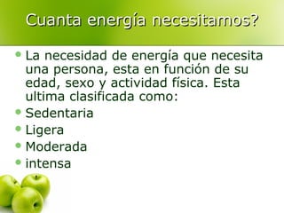 Cuanta energía necesitamos?
 La

necesidad de energía que necesita
una persona, esta en función de su
edad, sexo y actividad física. Esta
ultima clasificada como:
 Sedentaria
 Ligera
 Moderada
 intensa

 