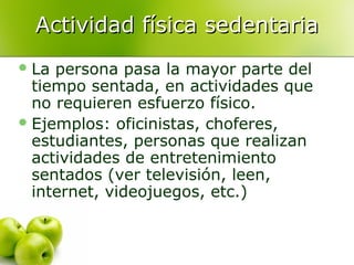 Actividad física sedentaria
 La

persona pasa la mayor parte del
tiempo sentada, en actividades que
no requieren esfuerzo físico.
 Ejemplos: oficinistas, choferes,
estudiantes, personas que realizan
actividades de entretenimiento
sentados (ver televisión, leen,
internet, videojuegos, etc.)

 