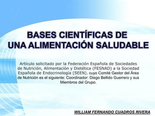 Page 1BASES CIENTÍFICAS DE UNA ALIMENTACIÓN SALUDABLE 
Artículo solicitado por la Federación Española de Sociedades de Nutrición, Alimentación y Dietética (FESNAD) a la Sociedad Española de Endocrinología (SEEN).cuyo Comité Gestor del Área de Nutrición es el siguiente: Coordinador: Diego Bellido Guerrero y sus Miembros del Grupo. 
WILLIAM FERNANDO CUADROS RIVERA  