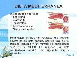 Page 13 
DIETA MEDITERRÁNEA 
unaadecuadaingestade: 
•β-caroteno 
•VitaminaC 
•Tocoferoles 
•Acidoα-linolénico 
•Diversosminerales. 
Serra-Majemetal.,12hanrealizadounarevisiónsistemáticaenestesentido,conuntotalde43artículosincluidosyunnúmerodeparticipantesentre11y13.000.Enresumen,ladietamediterráneamostrólossiguienteefectosfavorables:  