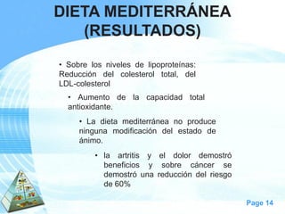 Page 14 
DIETA MEDITERRÁNEA 
(RESULTADOS) 
•Sobrelosnivelesdelipoproteínas: Reduccióndelcolesteroltotal,delLDL-colesterol 
•Aumentodelacapacidadtotalantioxidante. 
•Ladietamediterráneanoproduceningunamodificacióndelestadodeánimo. 
•laartritisyeldolordemostróbeneficiosysobrecáncersedemostróunareduccióndelriesgode60%  