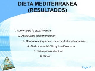 Page 15 
1. Aumento de la supervivencia: 
2. Disminución de la mortalidad: 
3. Cardiopatía isquémica, enfermedad cardiovascular: 
4. Síndrome metabólico y tensión arterial: 
5. Sobrepeso u obesidad 
6. Cáncer 
DIETA MEDITERRÁNEA 
(RESULTADOS)  