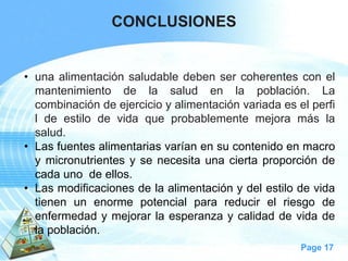 Page 17 
CONCLUSIONES 
•unaalimentaciónsaludabledebensercoherentesconelmantenimientodelasaludenlapoblación.Lacombinacióndeejercicioyalimentaciónvariadaeselperfildeestilodevidaqueprobablementemejoramáslasalud. 
•Lasfuentesalimentariasvaríanensucontenidoenmacroymicronutrientesysenecesitaunaciertaproporcióndecadaunodeellos. 
•Lasmodificacionesdelaalimentaciónydelestilodevidatienenunenormepotencialparareducirelriesgodeenfermedadymejorarlaesperanzaycalidaddevidadelapoblación.  