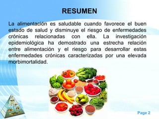 Page 2 
RESUMEN 
Laalimentaciónessaludablecuandofavoreceelbuenestadodesaludydisminuyeelriesgodeenfermedadescrónicasrelacionadasconella.Lainvestigaciónepidemiológicahademostradounaestrecharelaciónentrealimentaciónyelriesgoparadesarrollarestasenfermedadescrónicascaracterizadasporunaelevadamorbimortalidad.  