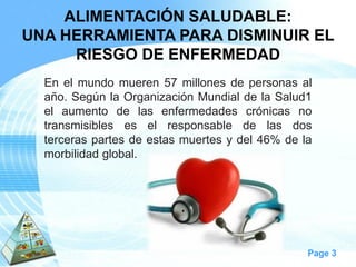 Page 3 
ALIMENTACIÓN SALUDABLE: 
UNA HERRAMIENTA PARA DISMINUIR EL RIESGO DE ENFERMEDAD 
Enelmundomueren57millonesdepersonasalaño.SegúnlaOrganizaciónMundialdelaSalud1elaumentodelasenfermedadescrónicasnotransmisibleseselresponsabledelasdosterceraspartesdeestasmuertesydel46%delamorbilidadglobal.  