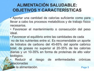 Page 5 
ALIMENTACIÓN SALUDABLE: 
OBJETIVOS Y CARACTERÍSTICAS 
•Aportarunacantidaddecaloríassuficientecomoparallevaracabolosprocesosmetabólicosydetrabajofísiconecesarios. 
•Favorecerelmantenimientooconsecucióndelpesoideal. 
•Favorecerelequilibrioentrelascantidadesdecada 
nodelosnutrientesentresí.Esrecomendableunaportedehidratosdecarbonodel45-65%delaportecalóricototal;degrasasnosuperioral20-35%delascaloríasdiariasyun10-35%enformadeproteínasdealtovalorbiológico. 
•Reducirelriesgodeenfermedadescrónicasrelacionadas 
conlaalimentación.  
