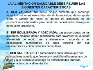 Page 6 
LA ALIMENTACIÓN SALUDABLE DEBE REUNIR LAS SIGUIENTES CARACTERÍSTICAS: 
A)SERVARIADA:Noexisteningúnalimentoquecontengatodoslosnutrientesesenciales,deahílanecesidaddeunaportediarioyvariadodetodoslosgruposdealimentosenlasproporcionesadecuadasparacubrirlasnecesidadesfisiológicasdenuestroorganismo. 
B)SEREQUILIBRADAYADECUADA:Lasproporcionesdelosalimentoselegidosdebenmodificarseparafavorecerlavariedadalimentariademodoquelaalimentaciónrespondaalasnecesidadesnutricionalesdecadapersonaconsuscaracterísticasycircunstanciasparticulares. 
C) SER SALUDABLE: La alimentación sana incluye que sea saludable es aquella que favorece y posibilita el buen estado de salud y que disminuye el riesgo de enfermedades crónicas relacionadas con la alimentación.  