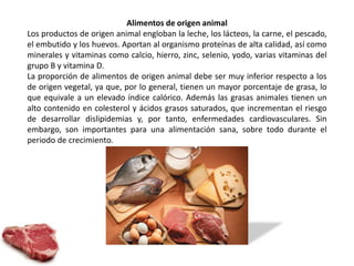 Alimentos de origen animal 
Los productos de origen animal engloban la leche, los lácteos, la carne, el pescado, 
el embutido y los huevos. Aportan al organismo proteínas de alta calidad, así como 
minerales y vitaminas como calcio, hierro, zinc, selenio, yodo, varias vitaminas del 
grupo B y vitamina D. 
La proporción de alimentos de origen animal debe ser muy inferior respecto a los 
de origen vegetal, ya que, por lo general, tienen un mayor porcentaje de grasa, lo 
que equivale a un elevado índice calórico. Además las grasas animales tienen un 
alto contenido en colesterol y ácidos grasos saturados, que incrementan el riesgo 
de desarrollar dislipidemias y, por tanto, enfermedades cardiovasculares. Sin 
embargo, son importantes para una alimentación sana, sobre todo durante el 
periodo de crecimiento. 
 