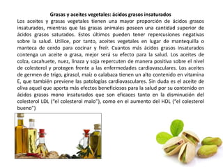 Grasas y aceites vegetales: ácidos grasos insaturados 
Los aceites y grasas vegetales tienen una mayor proporción de ácidos grasos 
insaturados, mientras que las grasas animales poseen una cantidad superior de 
ácidos grasos saturados. Estos últimos pueden tener repercusiones negativas 
sobre la salud. Utilice, por tanto, aceites vegetales en lugar de mantequilla o 
manteca de cerdo para cocinar y freír. Cuantos más ácidos grasos insaturados 
contenga un aceite o grasa, mejor será su efecto para la salud. Los aceites de 
colza, cacahuete, nuez, linaza y soja repercuten de manera positiva sobre el nivel 
de colesterol y protegen frente a las enfermedades cardiovasculares. Los aceites 
de germen de trigo, girasol, maíz o calabaza tienen un alto contenido en vitamina 
E, que también previene las patologías cardiovasculares. Sin duda es el aceite de 
oliva aquel que aporta más efectos beneficiosos para la salud por su contenido en 
ácidos grasos mono insaturados que son eficaces tanto en la disminución del 
colesterol LDL (“el colesterol malo”), como en el aumento del HDL (“el colesterol 
bueno”) 
 