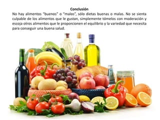 Conclusión 
No hay alimentos “buenos” o “malos”, sólo dietas buenas o malas. No se sienta 
culpable de los alimentos que le gustan, simplemente tómelos con moderación y 
escoja otros alimentos que le proporcionen el equilibrio y la variedad que necesita 
para conseguir una buena salud. 
 