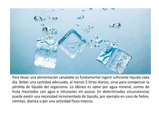 Para llevar una alimentación saludable es fundamental ingerir suficiente líquido cada 
día. Beber una cantidad adecuada, al menos 2 litros diarios, sirve para compensar la 
pérdida de líquido del organismo. Lo idóneo es optar por agua mineral, zumos de 
fruta mezclados con agua e infusiones sin azúcar. En determinadas circunstancias 
puede existir una necesidad incrementada de líquido, por ejemplo en caso de fiebre, 
vómitos, diarrea o por una actividad física intensa. 
 