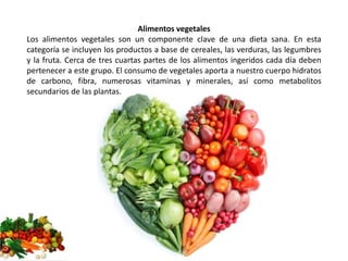 Alimentos vegetales 
Los alimentos vegetales son un componente clave de una dieta sana. En esta 
categoría se incluyen los productos a base de cereales, las verduras, las legumbres 
y la fruta. Cerca de tres cuartas partes de los alimentos ingeridos cada día deben 
pertenecer a este grupo. El consumo de vegetales aporta a nuestro cuerpo hidratos 
de carbono, fibra, numerosas vitaminas y minerales, así como metabolitos 
secundarios de las plantas. 
 