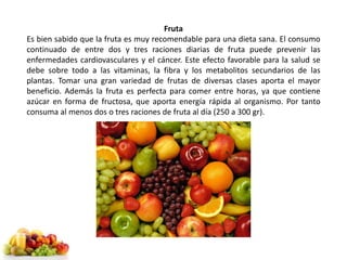 Fruta 
Es bien sabido que la fruta es muy recomendable para una dieta sana. El consumo 
continuado de entre dos y tres raciones diarias de fruta puede prevenir las 
enfermedades cardiovasculares y el cáncer. Este efecto favorable para la salud se 
debe sobre todo a las vitaminas, la fibra y los metabolitos secundarios de las 
plantas. Tomar una gran variedad de frutas de diversas clases aporta el mayor 
beneficio. Además la fruta es perfecta para comer entre horas, ya que contiene 
azúcar en forma de fructosa, que aporta energía rápida al organismo. Por tanto 
consuma al menos dos o tres raciones de fruta al día (250 a 300 gr). 
 