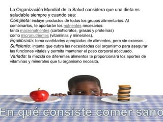 La Organización Mundial de la Salud considera que una dieta es 
saludable siempre y cuando sea: 
Completa: incluye productos de todos los grupos alimentarios. Al 
combinarlos, te aportarán los nutrientes necesarios: 
tanto macronutrientes (carbohidratos, grasas y proteínas) 
como micronutrientes (vitaminas y minerales). 
Equilibrada: toma cantidades apropiadas de alimentos, pero sin excesos. 
Suficiente: intenta que cubra las necesidades del organismo para asegurar 
las funciones vitales y permita mantener el peso corporal adecuado. 
Variada: la mezcla de diferentes alimentos te proporcionará los aportes de 
vitaminas y minerales que tu organismo necesita. 
 